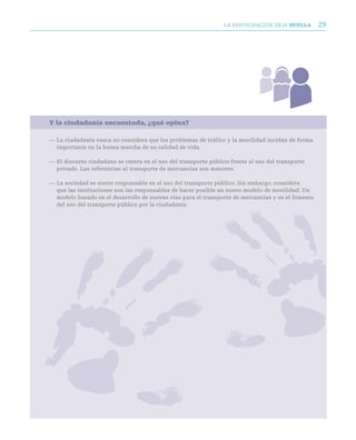 LA PARTICIPACIóN DEjA huella      29




Y la ciudadanía encuestada, ¿qué opina?

— La ciudadanía vasca no considera que los problemas de tráfico y la movilidad incidan de forma
  importante en la buena marcha de su calidad de vida.

— El discurso ciudadano se centra en el uso del transporte público frente al uso del transporte
  privado. Las referencias al transporte de mercancías son menores.

— La sociedad se siente responsable en el uso del transporte público. Sin embargo, considera
  que las instituciones son las responsables de hacer posible un nuevo modelo de movilidad. Un
  modelo basado en el desarrollo de nuevas vías para el transporte de mercancías y en el fomento
  del uso del transporte público por la ciudadanía.
 