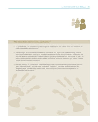 LA PARTICIPACIóN DEjA huella     31




Y la ciudadanía encuestada, ¿qué opina?

— El aprendizaje y el emprendizaje a lo largo de toda la vida son claves para una sociedad en
  constante cambio e innovación.

— Sin embargo, la sociedad reconoce estar sumida en una espiral de consumismo y hábitos
  individualistas que no benefician a una sociedad que quiere ser igualitaria y sostenible. Se
  percibe la necesidad de «pensar» en el camino que se quiere tomar. En definitiva, se trata de
  definir nuestra forma de vivir en sociedad; analizar el modo de sociedad que hemos creado
  frente al que queremos construir.

— En este sentido, la ciudadanía considera importante retomar valores positivos del pasado,
  para reformularlos y adaptarlos a los nuevos tiempos. Y también, inculcar valores de
  emprendizaje, innovación y creatividad, junto con principios como el compromiso, la
  solidaridad o el esfuerzo.
 