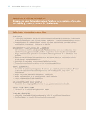 32   ecoeuskadi 2020: informe de participación




     Propuestas al objetivo estratégico 8
     Desplegar una administración Pública innovadora, eficiente,
     accesible y transparente a la ciudadanía



     Principales propuestas compartidas

     LideraZGO
     — Liderazgo y compromiso real de las instituciones con un desarrollo sostenible para Euskadi,
       de modo que aspectos clave de país (apuesta energética…) queden fuera de la pugna política.
     — Establecimiento de redes y alianzas público-privadas: instituciones, empresas, centros
       tecnológicos, Universidad y centros de formación.

     eFiciencia Y tranSparencia en La GeStión
     — Introducción de cambios y mejoras en la Administración a nivel de: coordinación intra e
       interinstitucional, profesionalidad, trabajo cooperativo, motivación del funcionariado…
     — Mayor eficiencia en la gestión de los recursos públicos y creación de la cultura del buen
       gobierno.
     — Medidas que garanticen la transparencia de las cuentas públicas: información pública
       de los gastos e inversiones públicas.
     — Aplicación de las nuevas tecnologías en la Administración.
     — Formación, conocimiento y valores en los responsables políticos.

     nUeVa GOBernanZa
     — Desarrollo de procesos participativos de calidad que permitan generar confianza. Procesos
       participativos con información comprensible, con unas reglas del juego claras, con
       compromisos…
     — Mayor cercanía a la sociedad: empresas y ciudadanía.
     — Mayor horizontalidad en la administración y en la sociedad.
     — Pactos locales de participación pública.

     La adMiniStración cOMO ejeMpLO
     — Desarrollo de la compra pública verde y de una gestión ambiental sostenible.

     LeGiSLación Y FiScaLidad
     — Desarrollo de la contabilidad y fiscalidad verde.

     cULtUra ciUdadana
     — Educación para la participación y puesta en valor de lo público y comunitario.
     — Resiliencia para la creación de conciencia de comunidad.
 