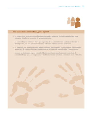 LA PARTICIPACIóN DEjA huella           33




Y la ciudadanía encuestada, ¿qué opina?

— La cooperación interinstitucional es importante para así evitar duplicidades e incluso para
  aumentar el radio de actuación de la Administración.

— La sociedad vasca considera clave que la gestión de la Administración sea lo más eficiente y
  eficaz posible, con una optimización de los esfuerzos y de los recursos utilizados.

— Es necesario que las instituciones sean organismos cercanos para el ciudadano/a, favoreciendo
  la apertura de canales claros y transparentes de información, comunicación y participación.

— Además, la ciudadanía espera ver en la Administración un ejemplo a seguir en materia de
  sostenibilidad; y que a su vez propicie y facilite las buenas prácticas sostenibles en la población.
 