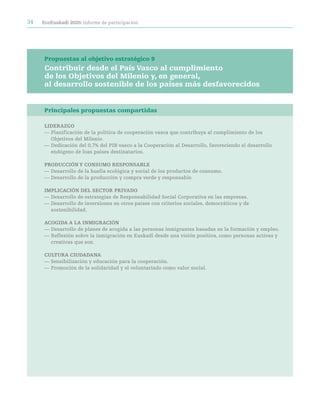 34   ecoeuskadi 2020: informe de participación




     Propuestas al objetivo estratégico 9
     Contribuir desde el País Vasco al cumplimiento
     de los Objetivos del Milenio y, en general,
     al desarrollo sostenible de los países más desfavorecidos


     Principales propuestas compartidas

     LideraZGO
     — Planificación de la política de cooperación vasca que contribuya al cumplimiento de los
       Objetivos del Milenio.
     — Dedicación del 0,7% del PIB vasco a la Cooperación al Desarrollo, favoreciendo el desarrollo
       endógeno de loas países destinatarios.

     prOdUcción Y cOnSUMO reSpOnSaBLe
     — Desarrollo de la huella ecológica y social de los productos de consumo.
     — Desarrollo de la producción y compra verde y responsable.

     iMpLicación deL SectOr priVadO
     — Desarrollo de estrategias de Responsabilidad Social Corporativa en las empresas.
     — Desarrollo de inversiones en otros países con criterios sociales, democráticos y de
       sostenibilidad.

     acOGida a La inMiGración
     — Desarrollo de planes de acogida a las personas inmigrantes basadas en la formación y empleo.
     — Reflexión sobre la inmigración en Euskadi desde una visión positiva, como personas activas y
       creativas que son.

     cULtUra ciUdadana
     — Sensibilización y educación para la cooperación.
     — Promoción de la solidaridad y el voluntariado como valor social.
 