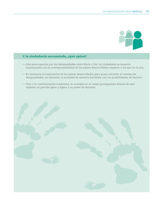 LA PARTICIPACIóN DEjA huella         35




Y la ciudadanía encuestada, ¿qué opina?

— Alta preocupación por las desigualdades entre Norte y Sur. La ciudadanía se muestra
  concienciada con la corresponsabilidad de los países desarrollados respecto a los que no lo son.

— Es necesaria la implicación de los países desarrollados para poner solución al sistema de
  desigualdades; no obstante, la sociedad de muestra incrédula con las posibilidades de hacerlo.

— Pese a la concienciación ciudadana, la sociedad no se siente protagonista directa de este
  objetivo; se percibe ajeno y lejano a su poder de decisión.
 