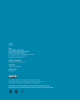 6        ecoeuskadi 2020: informe de participación




    Edición:
    Julio 2011

    EdiTA:
    Eusko Jaurlaritza - Gobierno Vasco
    ihobe, Sociedad Pública de Gestión Ambiental
    Secretaría Técnica EcoEuskadi 2020
    Alda. de Urquijo N.º 36 - 6.ª (Plaza Bizkaia) 48011 Bilbao
    Tel.: 94 423 07 43 • Fax: 94 423 59 00
    info@ihobe.net • www.ihobe.net

    diSEño y diAGrAmAción:
    Canaldirecto • www.canal-directo.com

    TrAdUcción:
    Traductores e Intérpretes S.A.

    dEPóSiTo LEGAL:
    BI 2483-2011




    Los contenidos de este libro, en la presente edición, se publican bajo la licencia:
    Reconocimiento - No comercial - Sin obras derivadas 3.0 Unported de Creative Commons
    (más información http://creativecommons.org/licenses/by-nc-nd/3.0/deed.es_ES)


    Este documento ha sido elaborado íntegramente con papel 100% reclicado y Totalmente Libre de cloro.
    El papel utilizado cuenta con los siguientes certificados: Angel Azul, cisne nórdico y Etiqueta Ecológica Europea.
 