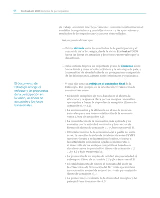 44   ecoeuskadi 2020: informe de participación




                                     de trabajo –comisión interdepartamental, comisión interinstitucional,
                                     comisión de seguimiento y comisión técnica - y las aportaciones y
                                     resultados de los espacios participativos desarrollados.

                                        Así, se puede afirmar que:


                                        — Existe sintonía entre los resultados de la participación y el
                                          contenido de la Estrategia, desde la visión ecoeuskadi 2020
                                          hasta las líneas de actuación y los focos transversales que la
                                          desarrollan.


                                        — Esta sintonía implica un importante grado de consenso sobre
                                          hacia dónde y cómo orientar el futuro y la estrategia de país, y
                                          la necesidad de abordarlo desde un protagonismo compartido
                                          de las instituciones, agentes socio-económicos y ciudadanía.


El documento de                         — Y todo ello tiene un reflejo en el contenido final de la
Estrategia recoge el                      Estrategia. Por ejemplo, en la orientación y tratamiento de
enfoque y las propuestas                  asuntos clave como:
de la participación en                    • El modelo energético de país, basado en el ahorro, la
la visión, las líneas de                    eficiencia y la apuesta clara por las energías renovables
actuación y los focos                       que ayuden a frenar la dependencia energética (Líneas de
transversales.                              actuación 5.1 y 5.2).
                                          • La ecoinnovación y la eficiencia en el uso de recursos
                                            naturales para una desmaterialización de la economía
                                            vasca (Línea de actuación 1.2).
                                          • La consolidación de la innovación, más aplicada y en
                                            conexión con la actividad económica y los centros de
                                            formación (Línea de actuación 1.1 y foco transversal 1).
                                          • El fortalecimiento de la economía local a partir de, entre
                                            otras, la creación de redes de colaboración entre PYMES
                                            que contribuyan a su internacionalización, el apoyo a
                                            las actividades económicas ligadas al medio rural o
                                            el desarrollo de las ventajas competitivas basadas en
                                            circuitos cortos de proximidad (Líneas de actuación 1.2,
                                            1.3 y 4.3 y foco transversal 3).
                                          • La promoción de un empleo de calidad, sin precariedad ni
                                            subempleo (Línea de actuación 2.3 y foco transversal 3).
                                          • El establecimiento de límites al consumo del suelo en
                                            las Directrices de Ordenación del Territorio que conlleve
                                            una actuación sostenible sobre el territorio ya construido
                                            (Línea de actuación 4.1).
                                          • La protección y el cuidado de la diversidad biológica y del
                                            paisaje (Línea de actuación 4.2).
 