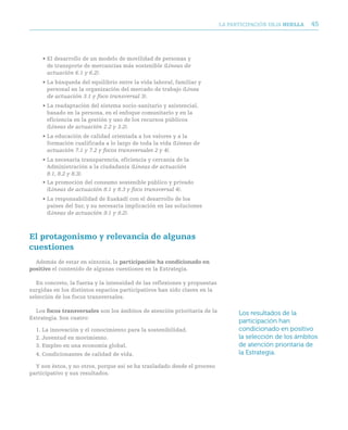 LA PARTICIPACIóN DEjA huella   45



     • El desarrollo de un modelo de movilidad de personas y
       de transporte de mercancías más sostenible (Líneas de
       actuación 6.1 y 6.2).
     • La búsqueda del equilibrio entre la vida laboral, familiar y
       personal en la organización del mercado de trabajo (Línea
       de actuación 3.1 y foco transversal 3).
     • La readaptación del sistema socio-sanitario y asistencial,
       basado en la persona, en el enfoque comunitario y en la
       eficiencia en la gestión y uso de los recursos públicos
       (Líneas de actuación 2.2 y 3.2).
     • La educación de calidad orientada a los valores y a la
       formación cualificada a lo largo de toda la vida (Líneas de
       actuación 7.1 y 7.2 y focos transversales 2 y 4).
     • La necesaria transparencia, eficiencia y cercanía de la
       Administración a la ciudadanía (Líneas de actuación
       8.1, 8.2 y 8.3).
     • La promoción del consumo sostenible público y privado
       (Líneas de actuación 8.1 y 8.3 y foco transversal 4).
     • La responsabilidad de Euskadi con el desarrollo de los
       países del Sur, y su necesaria implicación en las soluciones
       (Líneas de actuación 9.1 y 9.2).



el protagonismo y relevancia de algunas
cuestiones
  Además de estar en sintonía, la participación ha condicionado en
positivo el contenido de algunas cuestiones en la Estrategia.

   En concreto, la fuerza y la intensidad de las reflexiones y propuestas
surgidas en los distintos espacios participativos han sido claves en la
selección de los focos transversales.

  Los focos transversales son los ámbitos de atención prioritaria de la           Los resultados de la
Estrategia. Son cuatro:
                                                                                  participación han
  1. La innovación y el conocimiento para la sostenibilidad.                      condicionado en positivo
  2. juventud en movimiento.                                                      la selección de los ámbitos
  3. Empleo en una economía global.                                               de atención prioritaria de
  4. Condicionantes de calidad de vida.                                           la Estrategia.

  Y son éstos, y no otros, porque así se ha trasladado desde el proceso
participativo y sus resultados.
 