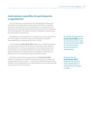 LA PARTICIPACIóN DEjA huella   47




instrumento específico de participación
y seguimiento
   Con la redacción y presentación de la Estrategia de Desarrollo
Sostenible de Euskadi 2020 culmina la fase de diseño y, también,
el proceso participativo que ha contribuido a su construcción. El
documento de Estrategia materializa la devolución de los resultados
de la participación a los agentes sociales, entidades y personas que
han participado en el proceso.

   Sin embargo, la participación no termina aquí. Con la aprobación          El modelo de gestión de
de la Estrategia se inicia un nuevo recorrido que es, también,               EcoEuskadi 2020 define
responsabilidad y compromiso de todos y todas.                               la constitución del «Foro
                                                                             de Desarrollo Sostenible»
   En este sentido ecoeuskadi 2020 define, en su modelo de gestión,
la constitución del «Foro de Desarrollo Sostenible» como espacio
                                                                             como instrumento
de información, contraste y seguimiento de la implementación de              de participación y
la Estrategia con los agentes internos y externos implicados. Los            seguimiento.
informes anuales de evaluación de la Estrategia se someterán al
debate social en una jornada anual presencial del Foro.

   Asimismo, desarrollar las propuestas de ecoeuskadi 2020,                  El desarrollo de
dedicar los esfuerzos y el talento necesario, asumir los cambios de          EcoEuskadi 2020
comportamiento que conlleva… necesita del compromiso personal y              depende ahora de la
colectivo. Es un compromiso y un reto de país al que tenemos que dar
                                                                             responsabilidad y el
forma sin prisa, pero sin pausa.
                                                                             compromiso de todos
                                                                             y todas.
 