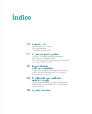 Índice



    05   Introducción
         ¿Qué es? ¿A quién va dirigido?
         ¿Qué objetivos tiene?
         ¿Para qué se ha elaborado?

    07   el proceso participativo
         ¿Para qué? ¿Quiénes y cuántas personas han
         participado en EcoEuskadi 2020?
         ¿Qué espacios participativos se han puesto en marcha?
         ¿Qué temas se han debatido?

    15   los resultados
         de la participación
         ¿Cuáles han sido los resultados de la participación?
         ¿Cuáles son las reflexiones clave, las principales
         aportaciones y los matices?

    43   el reflejo de los resultados
         en la estrategia
         ¿Ha recogido la Estrategia de Desarrollo Sostenible
         de Euskadi 2020 los resultados de la participación?
         ¿En qué medida?

    48   agradecimientos
 