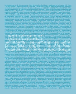 a&B Laboratorios de Biotecnología - abra terminales Marítimas - academia de policía del país Vasco
- acYMa, acero y Medio ambiente - acLiMa, asociación cluster de industrias de Medio ambiente
de euskadi - acorde consultoría y Gestión de empresas – adeada - aernnOVa aerOSpace - aFM,
asociación española de Fabricantes de Máquinas – agaleus - agencia de comunicación y publicidad
doble Sentido – agestudio – agrotravel - agrupación cluster de electrodomesticos de euskadi –
aieSec – aitzkoate - Álava agencia del agua - alejandro altuna – alokabide - altair ingeniería -
aMpa Zurbaran - apd, asociación para el progreso de la dirección – appLUS - arcelor Mittal – arista
- arkamurka natur elkartea - arruan-Handi Baserria – artemisa - asertek Gestion - aSLe, agrupación
de Sociedades Laborales de euskadi - asociación cultural Gitana Kale dor Kayiko - asociación de
amas de casa iratzarri - asociación de desarrollo rural enkarterrialde: artzentales, Galdames,
Gordexola, Karrantza, Sopuerta, turtzioz, Zalla y Ortuella - asociación de Mujeres profesionales y
empresarias - asociación ecologista Sagarrak - asociación Federación Bosko taldea euskadi -
asociación innovalia - asociación internet & euskadi - asociación nagusilan - asociación para la
revitalización de Bilbao Metropoli 30- asociación por la defensa de bosques, arroyos y resto de
biodiversidad de Korrosparri - asociación Vasca de empresas de ingeniería y consultoría - auren
consultores norte – aurman - autoridad portuaria de Bilbao - axular Lizeoa - ayuntamiento de
abanto-Zierbena - ayuntamiento de aduna - ayuntamiento de arrasate-Mondragon - ayuntamiento
de asparrena - ayuntamiento de Balmaseda - ayuntamiento de Barakaldo - ayuntamiento de Basauri
- ayuntamiento de Beasain - ayuntamiento de Berriatua - ayuntamiento de Berriz - ayuntamiento
de Bilbao - ayuntamiento de donostia-San Sebastian - ayuntamiento de durango - ayuntamiento de
elgoibar - ayuntamiento de elorrio - ayuntamiento de ermua - ayuntamiento de errenteria -



    MuChaS
ayuntamiento de Galdakao - ayuntamiento de Hernani - ayuntamiento de irun - ayuntamiento de
Laukiz - ayuntamiento de Legazpi - ayuntamiento de Legutiano - ayuntamiento de Llodio -
ayuntamiento de Maruri-jatabe - ayuntamiento de Mungia - ayuntamiento de Ordizia - ayuntamiento




GRaCIaS
de portugalete - ayuntamiento de ribera alta - ayuntamiento de San Millán - ayuntamiento de
Sestao - ayuntamiento de tolosa - ayuntamiento de Valdegovía - ayuntamiento de Vitoria-Gasteiz -
ayuntamiento de Zarautz - ayuntamiento de Zumaia - ayuntamientos de durangaldea: abadiño,
atxondo, Berriz, durango, elorrio, Garai, iurreta, izurtza, Mañaria, Otxandio y Zaldibar - azti-tecnalia
- bae! – BambHaus - Bc3 Basque centre for climate change - Behargintza de Bermeo, Mundaka y
Sukarrieta - Behargintza de durangaldea - Behargintza de erandio - Behargintza de Gernika-Lumo
- Behargintza de Uribe-Kosta – Bekoz Beko - Berdeak-Los Verdes - Bideartean estudio - Bigenia
Sistemas – Bikume - Bilbao Kirolak-iMd - Biplax industrias del Mueble – BteK - cadeM, centro para
el ahorro y desarrollo energético - caF, compañía auxiliar del Ferrocarril - caja Laboral - cc.OO -
cea, centro de estudios ambientales - ingurugela-ceida – ceinprO - celulosas Moldeadas - centro
de Biodiversidad de euskadi - centro de desarrollo empresarial de la Margen izquierda - centro de
estudios aeG - centro escolar aniturri de agurain - centro escolar arizmendi de arrasate-eskoriatza
- centro escolar arozena-Barrueta de Bermeo - centro escolar Barrutialde de Gernika - centro
escolar Federico Baraibar de Vitoria-Gasteiz - centro escolar ibaizabal de durango - centro escolar
j.M. Barandiaran de Leioa - centro escolar Lizardi de Zarautz - centro escolar talaia de Hondarribia
- centro escolar txindoki de Beasain - centro Municipal de Formación profesional de Llodio - cep
Zurbaran – ceSpa - cGc, Sociedad de consultoria y clasificación - cic marGUne – cllickcar - cluster
Movilidad y Logística McL-itS - colegio ave María - colegio de arquitectos-delegación Bizkaia -
colegio Sagrado corazón-carmelitas - colegio Vasco de economistas - confederación de Forestalistas
del país Vasco – consejo asesor del Lehendakari para asuntos Socioeconómicos - consejo económico
y Social Vasco (ceS) - consejo escolar de euskadi - consorcio de aguas Bilbao Bizkaia - consorcio de
transportes de Bizkaia - construcciones Metálicas Ogei - construcciones Urrutia - consultores
Sayma - cpeipS Urkide - cuadrilla de Salvatierra – danobat – debegesa - decanato territorial de los
registradores de la propiedad y Mercantiles del país Vasco – deloitte - departamento de desarrollo
Sostenible de la diputación Foral de Gipuzkoa - departamento de economía y Hacienda del Gobierno
Vasco - departamento de educación, Universidades e investigación del Gobierno Vasco - departamento
de empleo y asuntos Sociales del Gobierno Vasco - departamento de industria, innovación, comercio
y turismo del Gobierno Vasco - departamento de justicia y administración pública del Gobierno
Vasco - departamento de Medio ambiente de la diputación Foral de Álava - departamento de Medio
ambiente de la diputación Foral de Bizkaia - departamento de Medio ambiente, planificación
territorial, agricultura y pesca del Gobierno Vasco - departamento de presidencia del Gobierno
Vasco - departamento de Sanidad y consumo del Gobierno Vasco - departamento de transportes y
Urbanismo de la diputación Foral de Bizkaia - departamento de Vivienda, Obras públicas y transportes
del Gobierno Vasco - desarrollos Mecánicos de precisión - deshazkundea Bilbo - deshazkundea
Gasteiz - deustotech energy - dinam ingeniería - diputación Foral de Álava - diputación Foral de
Bizkaia - diputación Foral de Gipuzkoa - dirurik Gabe elkartea - dis-process – dMp - donewtech
 