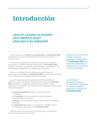 5




      Introducción

      ¿Qué es? ¿a quién va dirigido?
      ¿Qué objetivos tiene?
      ¿para qué se ha elaborado?




   Este documento es el informe de participación de ecoeuskadi 2020,        El objetivo de este informe
la Estrategia de Desarrollo Sostenible de Euskadi elaborada por el          mostrar el proceso
Gobierno Vasco.                                                             participativo desarrollado
                                                                            en EcoEuskadi 2020, los
   Este informe complementa la propia Estrategia y está dirigido a
las personas y entidades que han participado en ecoeuskadi 2020, y
                                                                            resultados obtenidos y su
también a las que no lo han hecho, para trasladar un mensaje claro: la      contribución al contenido
Estrategia se ha elaborado con y desde la participación.                    final de la Estrategia.

   En efecto, el objetivo de este informe es mostrar el proceso
participativo desarrollado en ecoeuskadi 2020, los resultados obtenidos
y su contribución al contenido final de la Estrategia.

   Para ello la información de partida ha sido la documentación             La información
generada en todos los espacios participativos creados en ecoeuskadi         de partida ha sido la
2020. Su análisis y tratamiento posterior han permitido extraer             documentación generada
resultados y conclusiones que se detallan en las páginas siguientes, bajo
                                                                            en todos los espacios
el siguiente esquema:
                                                                            participativos creados en
                                                                            EcoEuskadi 2020.
  — El proceso participativo abierto y la respuesta social
    y ciudadana.
  — Los resultados de la participación, el debate generado
    y las principales propuestas.
  — El reflejo de los resultados obtenidos en el contenido final de la
    Estrategia.
  — El agradecimiento expreso a las personas y entidades que se
    han implicado y han construido ecoeuskadi 2020.

  Todo ello suma el contenido de este informe que a continuación,
apartado tras apartado, toma forma.
 