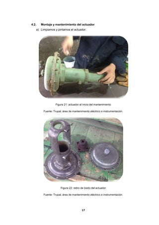17
4.2. Montaje y mantenimiento del actuador
a) Limpiamos y pintamos el actuador.
Figura 21: actuador al inicio del mantenimiento
Fuente: Trupal, área de mantenimiento eléctrico e instrumentación.
Figura 22: retiro de óxido del actuador
Fuente: Trupal, área de mantenimiento eléctrico e instrumentación.
 