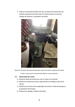 21
f) Colocar el resorte del actuador (key 18) y el asiento del resorte (key 19),
también el ajustador del resorte (key 74). Aplicar grasa a la rosca del
vástago del actuador y al ajustador del resorte.
Figura 28: colocación del resorte del actuador, asiento del resorte y ajustador del resorte
Fuente: Trupal, área de mantenimiento eléctrico e instrumentación.
4.3. Desmontaje del cuerpo
a) Retiramos todas las tuercas que unen el cuerpo con el bonete.
b) Retiramos el bonete del cuerpo, luego retiramos el vástago y tapón de la
válvula.
c) Retiramos las tuercas de los espárragos de la brida, la brida del empaque y
el separador del empaque.
d) Retiramos el vástago y el tapón del bonete.
 