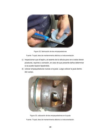 24
Figura 32: fabricación de las empaquetaduras
Fuente: Trupal, área de mantenimiento eléctrico e instrumentación.
c) Inspeccionar que el tapón y el asiento de la válvula para ver si estos tienen
picaduras, rayones o corrosión, en caso de que presente daños determinar
si se puede reparar lapeándola.
d) colocar empaquetaduras nuevas a la jaula. Luego colocar la jaula dentro
del cuerpo.
Figura 33: colocación de las empaquetadoras en la jaula
Fuente: Trupal, área de mantenimiento eléctrico e instrumentación.
 