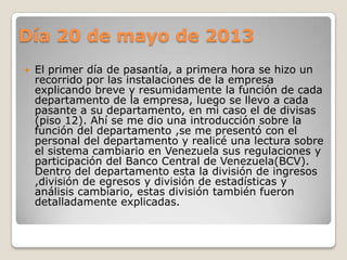 Día 20 de mayo de 2013
 El primer día de pasantía, a primera hora se hizo un
recorrido por las instalaciones de la empresa
explicando breve y resumidamente la función de cada
departamento de la empresa, luego se llevo a cada
pasante a su departamento, en mi caso el de divisas
(piso 12). Ahí se me dio una introducción sobre la
función del departamento ,se me presentó con el
personal del departamento y realicé una lectura sobre
el sistema cambiario en Venezuela sus regulaciones y
participación del Banco Central de Venezuela(BCV).
Dentro del departamento esta la división de ingresos
,división de egresos y división de estadísticas y
análisis cambiario, estas división también fueron
detalladamente explicadas.
 