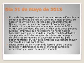 Día 21 de mayo de 2013
 El día de hoy se explicó y se hizo una presentación sobre la
compra de divisas de PDVSA con el BCV. Este proceso se
hace en la División de Ingresos del Departamento de
Divisas, de la cual está encargado el Economista Luis
González. Los montos que se manejan entre el BCV y
PDVSA son confidenciales pero PDVSA es la única persona
jurídica (empresa) que no requiere 48 horas hábiles
bancarias para que se liquide el monto vendido debido a
que por sus multiples compromisos internos de pagos
en bolívares se requiere el pago casi inmediato para
poder honrarlos. PDVSA es la empresa que genera mayor
ingreso de divisas para el país.
 Luego se me dio un material de lectura sobre algunos
términos y definiciones sobre el mercado cambiario
venezolano y el valor de nuestra moneda.
 