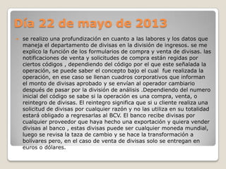Día 22 de mayo de 2013
 se realizo una profundización en cuanto a las labores y los datos que
maneja el departamento de divisas en la división de ingresos. se me
explico la función de los formularios de compra y venta de divisas. las
notificaciones de venta y solicitudes de compra están regidas por
ciertos códigos , dependiendo del código por el que este señalada la
operación, se puede saber el concepto bajo el cual fue realizada la
operación, en ese caso se llenan cuadros corporativos que informan
el monto de divisas aprobado y se envían al operador cambiario
después de pasar por la división de análisis .Dependiendo del numero
inicial del código se sabe si la operación es una compra, venta, o
reintegro de divisas. El reintegro significa que si u cliente realiza una
solicitud de divisas por cualquier razón y no las utiliza en su totalidad
estará obligado a regresarlas al BCV. El banco recibe divisas por
cualquier proveedor que haya hecho una exportación y quiera vender
divisas al banco , estas divisas puede ser cualquier moneda mundial,
luego se revisa la taza de cambio y se hace la transformación a
bolívares pero, en el caso de venta de divisas solo se entregan en
euros o dólares.
 