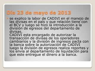 Día 23 de mayo de 2013
 se explico la labor de CADIVI en el manejo de
las divisas en el país y que relación tiene con
el BCV y luego se hizo la introducción a la
división de egresos del departamento de
divisas.
CADIVI esta encargado de autorizar la
transacción de divisas de los operadores
cambiarios y la división de ingresos pacta con
la banca sobre la autorización de CADIVI
luego la división de egresos realiza reportes y
los envía al departamento de liquidación para
que este entregue el dinero a la banca.
 