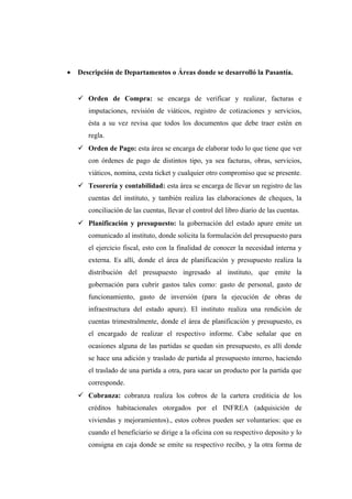 • Descripción de Departamentos o Áreas donde se desarrolló la Pasantía.
 Orden de Compra: se encarga de verificar y realizar, facturas e
imputaciones, revisión de viáticos, registro de cotizaciones y servicios,
ésta a su vez revisa que todos los documentos que debe traer estén en
regla.
 Orden de Pago: esta área se encarga de elaborar todo lo que tiene que ver
con órdenes de pago de distintos tipo, ya sea facturas, obras, servicios,
viáticos, nomina, cesta ticket y cualquier otro compromiso que se presente.
 Tesorería y contabilidad: esta área se encarga de llevar un registro de las
cuentas del instituto, y también realiza las elaboraciones de cheques, la
conciliación de las cuentas, llevar el control del libro diario de las cuentas.
 Planificación y presupuesto: la gobernación del estado apure emite un
comunicado al instituto, donde solicita la formulación del presupuesto para
el ejercicio fiscal, esto con la finalidad de conocer la necesidad interna y
externa. Es allí, donde el área de planificación y presupuesto realiza la
distribución del presupuesto ingresado al instituto, que emite la
gobernación para cubrir gastos tales como: gasto de personal, gasto de
funcionamiento, gasto de inversión (para la ejecución de obras de
infraestructura del estado apure). El instituto realiza una rendición de
cuentas trimestralmente, donde el área de planificación y presupuesto, es
el encargado de realizar el respectivo informe. Cabe señalar que en
ocasiones alguna de las partidas se quedan sin presupuesto, es allí donde
se hace una adición y traslado de partida al presupuesto interno, haciendo
el traslado de una partida a otra, para sacar un producto por la partida que
corresponde.
 Cobranza: cobranza realiza los cobros de la cartera crediticia de los
créditos habitacionales otorgados por el INFREA (adquisición de
viviendas y mejoramientos)., estos cobros pueden ser voluntarios: que es
cuando el beneficiario se dirige a la oficina con su respectivo deposito y lo
consigna en caja donde se emite su respectivo recibo, y la otra forma de
 