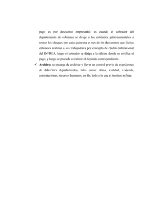 pago es por descuento empresarial: es cuando el cobrador del
departamento de cobranza se dirige a las entidades gubernamentales a
retirar los cheques por cada quincena o mes de los descuentos que dichas
entidades realizan a sus trabajadores por concepto de crédito habitacional
del INFREA, luego el cobrador se dirige a la oficina donde se verifica el
pago, y luego se procede a realizar el depósito correspondiente.
 Archivo: se encarga de archivar y llevar un control previo de expedientes
de diferentes departamentos, tales como: obras, vialidad, vivienda,
contrataciones, recursos humanos, en fin, todo a lo que el instituto refiere.
 