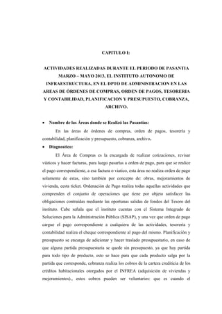 CAPITULO I:
ACTIVIDADES REALIZADAS DURANTE EL PERIODO DE PASANTIA
MARZO – MAYO 2013, EL INSTITUTO AUTONOMO DE
INFRAESTRUCTURA, EN EL DPTO DE ADMINISTRACION EN LAS
AREAS DE ÓRDENES DE COMPRAS, ORDEN DE PAGOS, TESORERIA
Y CONTABILIDAD, PLANIFICACION Y PRESUPUESTO, COBRANZA,
ARCHIVO.
• Nombre de las Áreas donde se Realizó las Pasantías:
En las áreas de órdenes de compras, orden de pagos, tesorería y
contabilidad, planificación y presupuesto, cobranza, archivo.
• Diagnostico:
El Área de Compras es la encargada de realizar cotizaciones, revisar
viáticos y hacer facturas, para luego pasarlas a orden de pago, para que se realice
el pago correspondiente, a esa factura o viatico, esta área no realiza orden de pago
solamente de estas, sino también por concepto de: obras, mejoramientos de
vivienda, cesta ticket. Ordenación de Pago realiza todas aquellas actividades que
comprenden el conjunto de operaciones que tiene por objeto satisfacer las
obligaciones contraídas mediante las oportunas salidas de fondos del Tesoro del
instituto. Cabe señala que el instituto cuentas con el Sistema Integrado de
Soluciones para la Administración Pública (SISAP), y una vez que orden de pago
cargue el pago correspondiente a cualquiera de las actividades, tesorería y
contabilidad realiza el cheque correspondiente al pago del mismo. Planificación y
presupuesto se encarga de adicionar y hacer traslado presupuestario, en caso de
que alguna partida presupuestaria se quede sin presupuesto, ya que hay partida
para todo tipo de producto, esto se hace para que cada producto salga por la
partida que corresponde, cobranza realiza los cobros de la cartera crediticia de los
créditos habitacionales otorgados por el INFREA (adquisición de viviendas y
mejoramientos)., estos cobros pueden ser voluntarios: que es cuando el
 