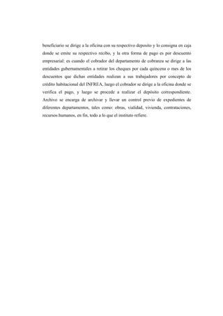 beneficiario se dirige a la oficina con su respectivo deposito y lo consigna en caja
donde se emite su respectivo recibo, y la otra forma de pago es por descuento
empresarial: es cuando el cobrador del departamento de cobranza se dirige a las
entidades gubernamentales a retirar los cheques por cada quincena o mes de los
descuentos que dichas entidades realizan a sus trabajadores por concepto de
crédito habitacional del INFREA, luego el cobrador se dirige a la oficina donde se
verifica el pago, y luego se procede a realizar el depósito correspondiente.
Archivo se encarga de archivar y llevar un control previo de expedientes de
diferentes departamentos, tales como: obras, vialidad, vivienda, contrataciones,
recursos humanos, en fin, todo a lo que el instituto refiere.
 