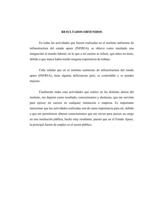 RESULTADOS OBTENIDOS
En todas las actividades que fueron realizadas en el instituto autónomo de
infraestructura del estado apure (INFREA), se obtuvo como resultado una
integración al mundo laboral, en lo que a mi carrera se refiere, que antes no tenía,
debido a que nunca había tenido ninguna experiencia de trabajo.
Cabe señalar que en el instituto autónomo de infraestructura del estado
apure (INFREA), tiene algunas deficiencias pero, es controlable y se pueden
mejorar.
Finalmente todas esas actividades que realice en las distintas aéreas del
instituto, me dejaron como resultado, conocimientos y destrezas, que me servirán
para ejercer mi carrera en cualquier institución o empresa. Es importante
mencionar que las actividades realizadas son de suma importancia para mí, debido
a que me permitieron obtener conocimientos que me sirven para ejercer un cargo
en una institución pública, hecho muy resaltante, puesto que en el Estado Apure,
la principal fuente de empleo es el sector público.
 