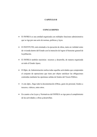 CAPITULO II
CONCLUSIONES
• El INFREA es una entidad organizada con múltiples funciones administrativa
que se rige por una serie de normas, políticas y leyes.
• El INSTITUTO, está orientado a la ejecución de obras, tanto en vialidad como
de vivienda dentro del Estado con la intención de lograr el bienestar general de
la población.
• El INFREA también maximiza recursos y desarrolla, de manera organizada
en todo el Estado Apure.
• El Dpto. de Administración realiza todas aquellas actividades que comprenden
el conjunto de operaciones que tiene por objeto satisfacer las obligaciones
contraídas mediante las oportunas salidas de fondos del Tesoro Público.
• A este dpto., llega toda la documentación (Obras, gasto de personal, fondos a
terceros, viáticos, entre otros.
• En cuanto a las Leyes y Normativas del INFREA se rige para el cumplimiento
de las actividades y obras q desarrollan.
 