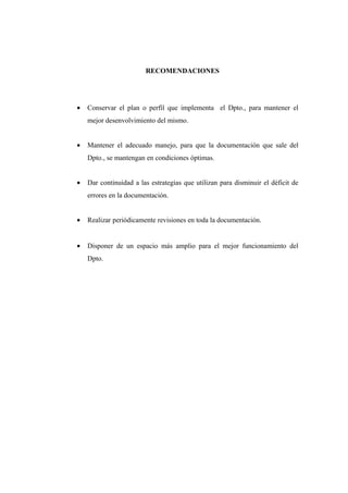 RECOMENDACIONES
• Conservar el plan o perfil que implementa el Dpto., para mantener el
mejor desenvolvimiento del mismo.
• Mantener el adecuado manejo, para que la documentación que sale del
Dpto., se mantengan en condiciones óptimas.
• Dar continuidad a las estrategias que utilizan para disminuir el déficit de
errores en la documentación.
• Realizar periódicamente revisiones en toda la documentación.
• Disponer de un espacio más amplio para el mejor funcionamiento del
Dpto.
 