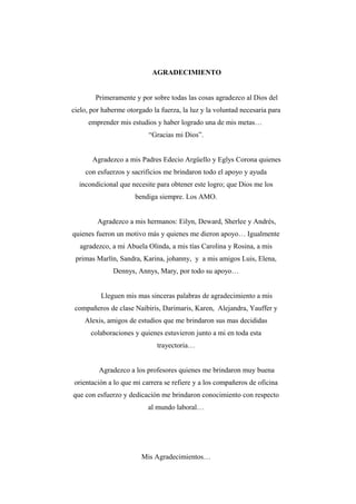 AGRADECIMIENTO
Primeramente y por sobre todas las cosas agradezco al Dios del
cielo, por haberme otorgado la fuerza, la luz y la voluntad necesaria para
emprender mis estudios y haber logrado una de mis metas…
“Gracias mi Dios”.
Agradezco a mis Padres Edecio Argüello y Eglys Corona quienes
con esfuerzos y sacrificios me brindaron todo el apoyo y ayuda
incondicional que necesite para obtener este logro; que Dios me los
bendiga siempre. Los AMO.
Agradezco a mis hermanos: Eilyn, Deward, Sherlee y Andrés,
quienes fueron un motivo más y quienes me dieron apoyo… Igualmente
agradezco, a mi Abuela Olinda, a mis tías Carolina y Rosina, a mis
primas Marlín, Sandra, Karina, johanny, y a mis amigos Luis, Elena,
Dennys, Annys, Mary, por todo su apoyo…
Lleguen mis mas sinceras palabras de agradecimiento a mis
compañeros de clase Naibiris, Darimaris, Karen, Alejandra, Yauffer y
Alexis, amigos de estudios que me brindaron sus mas decididas
colaboraciones y quienes estuvieron junto a mi en toda esta
trayectoria…
Agradezco a los profesores quienes me brindaron muy buena
orientación a lo que mi carrera se refiere y a los compañeros de oficina
que con esfuerzo y dedicación me brindaron conocimiento con respecto
al mundo laboral…
Mis Agradecimientos…
 