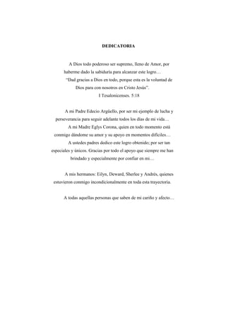 DEDICATORIA
A Dios todo poderoso ser supremo, lleno de Amor, por
haberme dado la sabiduría para alcanzar este logro…
“Dad gracias a Dios en todo, porque esta es la voluntad de
Dios para con nosotros en Cristo Jesús”.
I Tesalonicenses. 5:18
A mi Padre Edecio Argüello, por ser mi ejemplo de lucha y
perseverancia para seguir adelante todos los días de mi vida…
A mi Madre Eglys Corona, quien en todo momento está
conmigo dándome su amor y su apoyo en momentos difíciles…
A ustedes padres dedico este logro obtenido; por ser tan
especiales y únicos. Gracias por todo el apoyo que siempre me han
brindado y especialmente por confiar en mi…
A mis hermanos: Eilyn, Deward, Sherlee y Andrés, quienes
estuvieron conmigo incondicionalmente en toda esta trayectoria.
A todas aquellas personas que saben de mi cariño y afecto…
 