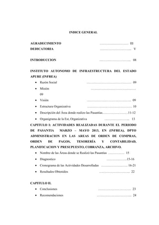 INDICE GENERAL
AGRADECIMIENTO ……………………… III
DEDICATORIA ………………………... V
INTRODUCCION ………………………... 08
INSTITUTO AUTONOMO DE INFRAESTRUCTURA DEL ESTADO
APURE (INFREA)
• Razón Social …………………………………… 09
• Misión ……………………………………
09
• Visión …………………………………... 09
• Estructura Organizativa …………………………………… 10
• Descripción del Área donde realizo las Pasantías……………………11-12
• Organigrama de la Est, Organizativa …………………... 13
CAPITULO I: ACTIVIDADES REALIZADAS DURANTE EL PERIODO
DE PASANTIA MARZO – MAYO 2013, EN (INFREA), DPTO
ADMINISTRACION EN LAS AREAS DE ORDEN DE COMPRAS,
ORDEN DE PAGOS, TESORERÍA Y CONTABILIDAD,
PLANIFICACION Y PRESUPUESTO, COBRANZA, ARCHIVO.
• Nombre de las Áreas donde se Realizó las Pasantías …………… 15
• Diagnostico ……………….15-16
• Cronograma de las Actividades Desarrolladas ……………………. 16-21
• Resultados Obtenidos ……………………….. 22
CAPITULO II.
• Conclusiones …………………………. 23
• Recomendaciones …………………………... 24
 