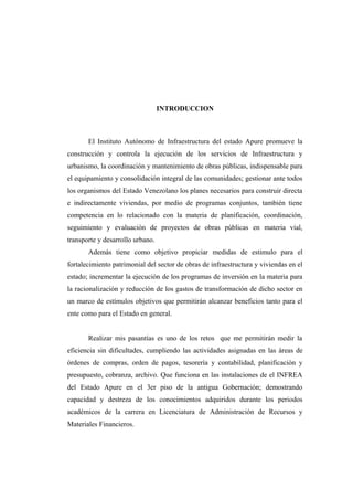 INTRODUCCION
El Instituto Autónomo de Infraestructura del estado Apure promueve la
construcción y controla la ejecución de los servicios de Infraestructura y
urbanismo, la coordinación y mantenimiento de obras públicas, indispensable para
el equipamiento y consolidación integral de las comunidades; gestionar ante todos
los organismos del Estado Venezolano los planes necesarios para construir directa
e indirectamente viviendas, por medio de programas conjuntos, también tiene
competencia en lo relacionado con la materia de planificación, coordinación,
seguimiento y evaluación de proyectos de obras públicas en materia vial,
transporte y desarrollo urbano.
Además tiene como objetivo propiciar medidas de estimulo para el
fortalecimiento patrimonial del sector de obras de infraestructura y viviendas en el
estado; incrementar la ejecución de los programas de inversión en la materia para
la racionalización y reducción de los gastos de transformación de dicho sector en
un marco de estímulos objetivos que permitirán alcanzar beneficios tanto para el
ente como para el Estado en general.
Realizar mis pasantías es uno de los retos que me permitirán medir la
eficiencia sin dificultades, cumpliendo las actividades asignadas en las áreas de
órdenes de compras, orden de pagos, tesorería y contabilidad, planificación y
presupuesto, cobranza, archivo. Que funciona en las instalaciones de el INFREA
del Estado Apure en el 3er piso de la antigua Gobernación; demostrando
capacidad y destreza de los conocimientos adquiridos durante los periodos
académicos de la carrera en Licenciatura de Administración de Recursos y
Materiales Financieros.
 