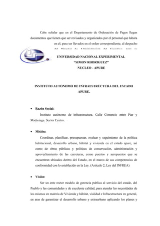 Cabe señalar que en el Departamento de Ordenación de Pagos llegan
documentos que tienen que ser revisados y organizados por el personal que labora
en el, para ser llevados en el orden correspondiente, al despacho
del Director de Administración del Ejecutivo, para su
aprobación
INSTITUTO AUTONOMO DE INFRAESTRUCTURA DEL ESTADO
APURE.
• Razón Social:
Instituto autónomo de infraestructura. Calle Comercio entre Piar y
Madariaga. Sector Centro.
• Misión:
Coordinar, planificar, presupuestar, evaluar y seguimiento de la política
habitacional, desarrollo urbano, hábitat y vivienda en el estado apure, así
como de obras públicas y políticas de conservación, administración y
aprovechamiento de las carreteras, como puertos y aeropuertos que se
encuentran ubicados dentro del Estado, en el marco de sus competencias de
conformidad con lo establecido en la Ley. (Artículo 2, Ley del INFREA)
• Visión:
Ser un ente rector modelo de gerencia publica al servicio del estado, del
Pueblo y las comunidades y de excelente calidad, para atender las necesidades de
los mismos en materia de Vivienda y hábitat, vialidad e Infraestructura en general,
en aras de garantizar el desarrollo urbano y extraurbano aplicando los planes y
UNIVERSIDAD NACIONAL EXPERIMENTAL
“SIMON RODRIGUEZ”
NUCLEO - APURE
 