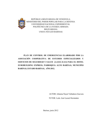 i




           REPÚBLICA BOLIVARIANA DE VENEZUELA
       MINISTERIO DEL PODER POPULAR PARA LA DEFENSA
            UNIVERSIDAD NACIONAL EXPERIMENTAL
             POLITÉCNICA DE LA FUERZA ARMADA
                        BOLIVARIANA
                   UNEFA NÚCLEO BARINAS




     PLAN DE CONTROL DE EMERGENCIAS ELABORADO POR LA
ASOCIACIÓN COOPERATIVA DE ESTUDIOS ESPECIALIZADOS Y
SERVICIOS DE SEGURIDAD Y SALUD (A.S.O.C.E.S.S) PARA EL HOTEL
EUROBUILDING EXPRESS, PARROQUIA ALTO BARINAS, MUNICIPIO
BARINAS, ESTADO BARINAS, AÑO 2012.




                              AUTOR: Johanna Nayat Valladares Guevara

                              TUTOR: Lcdo. José Leonel Hernández




                       Barinas, junio 2012
 