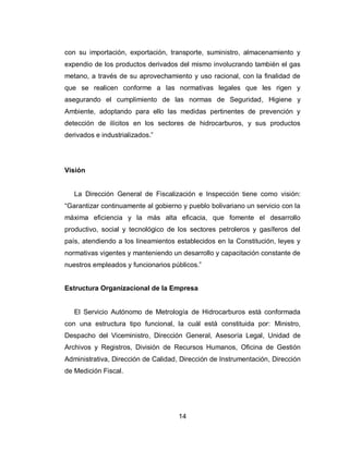 14
con su importación, exportación, transporte, suministro, almacenamiento y
expendio de los productos derivados del mismo involucrando también el gas
metano, a través de su aprovechamiento y uso racional, con la finalidad de
que se realicen conforme a las normativas legales que les rigen y
asegurando el cumplimiento de las normas de Seguridad, Higiene y
Ambiente, adoptando para ello las medidas pertinentes de prevención y
detección de ilícitos en los sectores de hidrocarburos, y sus productos
derivados e industrializados.”
Visión
La Dirección General de Fiscalización e Inspección tiene como visión:
“Garantizar continuamente al gobierno y pueblo bolivariano un servicio con la
máxima eficiencia y la más alta eficacia, que fomente el desarrollo
productivo, social y tecnológico de los sectores petroleros y gasíferos del
país, atendiendo a los lineamientos establecidos en la Constitución, leyes y
normativas vigentes y manteniendo un desarrollo y capacitación constante de
nuestros empleados y funcionarios públicos.”
Estructura Organizacional de la Empresa
El Servicio Autónomo de Metrología de Hidrocarburos está conformada
con una estructura tipo funcional, la cuál está constituida por: Ministro,
Despacho del Viceministro, Dirección General, Asesoría Legal, Unidad de
Archivos y Registros, División de Recursos Humanos, Oficina de Gestión
Administrativa, Dirección de Calidad, Dirección de Instrumentación, Dirección
de Medición Fiscal.
 