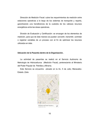 16
Dirección de Medición Fiscal: cubre los requerimientos de medición entre
estaciones operativas a lo largo de los sistemas de transporte y reparto,
garantizando una transferencia de la custodia de los valiosos recursos
energéticos entre las áreas operativas.
División de Evaluación y Certificación: se encargan de los elementos de
medición, para que de ésta manera se puedan convertir, transmitir, controlar
o registrar variables de un proceso con el fin de optimizar los recursos
utilizados en éste.
Ubicación de la Pasantía dentro de la Organización.
La actividad de pasantías se realizó en el Servicio Autónomo de
Metrología de Hidrocarburos (Medición Fiscal), perteneciente al Ministerio
del Poder Popular de Petróleo y Minería.
Este Servicio se encuentra ubicado en la Av. 5 de Julio; Maracaibo-
Estado. Zulia
 