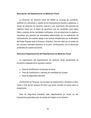 18
Descripción del Departamento de Medición Fiscal
La Dirección de medición fiscal del SAMH se encarga de cuantificar,
certificar los volúmenes y calidad de los hidrocarburos líquidos y gaseosos, a
través de sistemas de medición manual y con supervisión del personal de
medición fiscal con el objeto de garantizar que los resultados sean datos
fieles y exactos de las cantidades verificadas, a fin de determinar la regalía e
impuestos que generan las actividades relacionadas con la explotación de
hidrocarburos, con estricto apego a las normas establecidas por el Ministerio
del Poder Popular para la Energía y Petróleo. Para así velar por el avalúo de
los recursos naturales extraídos en el país, contribuyendo con el desarrollo
sostenible de nuestra economía.
Estructura Organizacional del Departamento de Medición Fiscal
La organización del departamento de medición fiscal actualmente se
encuentra integrada de la siguiente manera:
Área de Certificación de tanques de tierra
Área de Certificación y cálculos de cantidades de buques
Área de Seguridad Industrial
Certificación de Tanques: se encargan de inspeccionar y fiscalizar el aforo
inicial y final de los tanques de tierra que serán enviado al buque para su
cargamento.
Área de Seguridad Industrial: éste departamento se ocupa de dar
lineamientos generales para el manejo de riesgos en la industria.
 