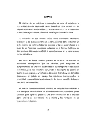 2
SUMARIO
El objetivo de las prácticas profesionales es darle al estudiante la
oportunidad de estar dentro del campo laboral así como cumplir con los
requisitos académicos establecidos, y de esta manera conocer e integrarse a
la estructura organizacional y funcional de la Organización Productiva.
El desarrollo de este informe servirá como instrumento informativo,
explicativo y de evaluación tanto al sector académico como industrial. En
dicho informe se incluirán todos los aspectos y tópicos desarrollados a lo
largo de las Pasantías Industriales realizadas en el Servicio Autónomo de
Metrología de Hidrocarburos (SAMH), específicamente en el departamento
de Medición Fiscal.
Así mismo el SAMH, también presenta la necesidad de conocer las
actividades desempeñadas por los pasantes, para asegurarse del
cumplimiento de las funciones establecidas en su cronograma de actividades
industriales, pero más importante aún, medir el desempeño del pasante en
cuanto a cada inspección y verificación de niveles de crudos y sus derivados;
destacando el trabajo en equipo, las relaciones interpersonales, la
creatividad, responsabilidad y administración del tiempo con el fin de hacerlo
más veraz y comprensible.
En relación con lo anteriormente expuesto, se desglosa este informe en el
cual se explica detalladamente las actividades realizadas, los medios que se
utilizaron para lograr su precisión, una breve información de la empresa
como símbolo de conocimiento de la misma y los resultados de las
inspecciones realizadas.
 
