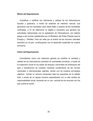 20
Misión del Departamento
Cuantificar y certificar los volúmenes y calidad de los hidrocarburos
líquidos y gaseosos, a través de sistemas de medición manual, que
garanticen que los resultados sean datos fieles y exactos de las cantidades
verificadas, a fin de determinar la regalía e impuestos que generan las
actividades relacionadas con la explotación de hidrocarburos, con estricto
apego a las normas establecidas por el Ministerio del Poder Popular para la
Energía y Petróleo. Para así velar por el avalúo de los recursos naturales
extraídos en el país, contribuyendo con el desarrollo sostenible de nuestra
economía.
Visión del Departamento
Consolidarse como una institución garante de certificar la cantidad y
calidad de los hidrocarburos extraídos en actividades primarias, a través de
la inspección visual en los patios de tanques y terminales de embarques del
país y transferencia de custodia, haciendo cumplimiento de las normas
nacionales e internacionales vigentes, siendo uno de nuestros principales
objetivos brindar un servicio enmarcado bajo los esquemas de la calidad
total, a través de un equipo humano especializado con un alto sentido de
responsabilidad social, haciendo así un uso racional de los recursos con los
que cuenta la nación.
 