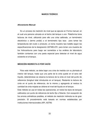 22
MARCO TEÓRICO
Aforamiento Manual
Es un proceso de medición de nivel que se ejecuta en Forma manual, en
el cual una persona ubicada en el techo del tanque o una Plataforma toma
lecturas de nivel, utilizando para ello una cinta calibrada, un termómetro
electrónico o (termo probé) o el termómetro tipo taza para tomar las
temperaturas del crudo o producto, un toma muestra tipo botella según las
especificaciones de la designación ASTMD-270 para tomar una muestra de
los hidrocarburos para luego ser sometidos a los análisis de laboratorio
también contamos con una pasta especial para detectar el nivel de agua
existente en el tanque.
MEDICIÓN INDIRECTA O POR VACÍO
Para este método, se debe bajar una cinta de medida con su plomada al
interior del tanque, hasta que una parte de la cinta quede en el seno del
líquido, deteniéndose se observa la lectura de la cinta al nivel del punto de
referencia (longitud total introducida en el tanque). Restando la lectura de
cinta en el punto de referencia, de la misma y agregando al residuo la
cantidad de cinta mojada se obtiene el nivel del líquido en el tanque.
Este método se usa en todas las operaciones, en todos los tipos de tanques
calibrados con punto de referencia de techo fijo o flotante. Con excepción de
los errores aritméticos posibles, el método de medición indirecta es de gran
precisión. El procedimiento está basado en normas establecidas por
instituciones internacionales (API, ASTM)
 