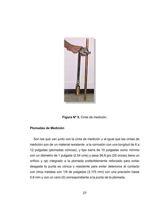 27
Figura Nº 5. Cinta de medición.
Plomadas de Medición
Son las que van junto con la cinta de medición y al igual que las cintas de
medición son de un material resistente a la corrosión con una longitud de 6 a
12 pulgadas (plomadas cónicas), y tipo barra de 15 pulgadas como mínimo
con un diámetro de 1 pulgada (2.54 cms) y pesa 56.8 grs (20 onzas) tiene un
orificio y ojo integrado a la plomada preferiblemente reforzado para evitar
desgaste la punta es cónica y resistente para evitar deterioros al contacto
con otros metales con 1/8 de pulgadas (3.175 mm) con una precisión hasta
0.8 mm y con un cero (0) correspondiente a la punta de la plomada.
 