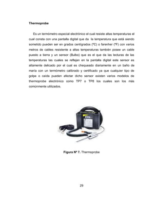 29
Thermoprobe
Es un termómetro especial electrónico el cual resiste altas temperaturas el
cual consta con una pantalla digital que da la temperatura que está siendo
sometido pueden ser en grados centígrados (ºC) o farenher (ºF) con varios
metros de cables resistente a altas temperaturas también posee un cable
puesto a tierra y un sensor (Bulbo) que es el que da las lecturas de las
temperaturas las cuales se reflejan en la pantalla digital este sensor es
altamente delicado por el cual es chequeado diariamente en un baño de
maría con un termómetro calibrado y certificado ya que cualquier tipo de
golpe o caída pueden afectar dicho sensor existen varios modelos de
thermoprobe electrónico como TP7 o TP8 los cuales son los más
comúnmente utilizados.
Figura Nº 7. Thermoprobe
 