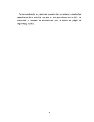 3
Fundamentalmente, las pasantías ocupacionales consistieron en cubrir las
necesidades de la industria petrolera en sus operaciones de medición de
cantidades y calidades de hidrocarburos para el cálculo de pagos de
impuestos y regalías.
 