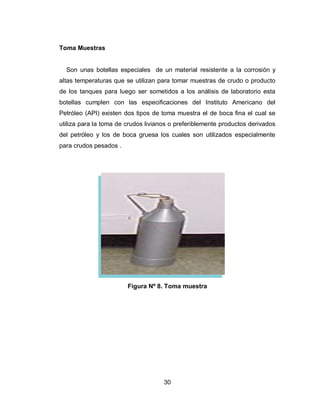 30
Toma Muestras
Son unas botellas especiales de un material resistente a la corrosión y
altas temperaturas que se utilizan para tomar muestras de crudo o producto
de los tanques para luego ser sometidos a los análisis de laboratorio esta
botellas cumplen con las especificaciones del Instituto Americano del
Petróleo (API) existen dos tipos de toma muestra el de boca fina el cual se
utiliza para la toma de crudos livianos o preferiblemente productos derivados
del petróleo y los de boca gruesa los cuales son utilizados especialmente
para crudos pesados .
Figura Nº 8. Toma muestra
 