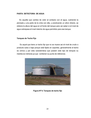 31
PASTA DETECTORA DE AGUA
Es aquella que cambia de color al contacto con el agua, cubriendo la
plomada y una parte de la cinta con ella, y practicando un aforo directo, se
obtiene la altura del agua en el fondo del tanque para asi saber si el nivel de
agua sobrepasa el nivel máximo de agua permitido para ese tanque.
Tanques de Techo Fijo
Es aquel que tiene un techo fijo que no se mueve asi el nivel de crudo o
producto suba o baje porque está fijado en soportes, generalmente el techo
es cónico y por esta característica que poseen este tipo de tanques su
medida es indirecta ya que contienen su punto de referencia .
Figura Nº 9. Tanques de techo fijo
 