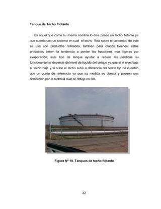 32
Tanque de Techo Flotante
Es aquel que como su mismo nombre lo dice posee un techo flotante ya
que cuenta con un sistema en cual el techo flota sobre el contenido de este
se usa con productos refinados, también para crudos livianos; estos
productos tienen la tendencia a perder las fracciones más ligeras por
evaporación; este tipo de tanque ayudar a reducir las pérdidas su
funcionamiento depende del nivel de liquido del tanque ya que si el nivel baja
el techo baja y si sube el techo sube a diferencia del techo fijo no cuentan
con un punto de referencia ya que su medida es directa y poseen una
corrección por el techo la cual se refleja en Bls.
Figura Nº 10. Tanques de techo flotante
 