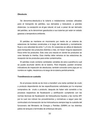 33
Oleoducto
Se denomina oleoducto a la tubería e instalaciones conexas utilizadas
para el transporte de petróleo, sus derivados y biobutanol, a grandes
distancias. La excepción es el gas natural, el cual, a pesar de ser derivado
del petróleo, se le denominan gasoductos a sus tuberías por estar en estado
gaseoso a temperatura ambiente.
El petróleo se mantiene en movimiento por medio de un sistema de
estaciones de bombeo construidas a lo largo del oleoducto y normalmente
fluye a una velocidad de entre 1 y 6 m/s. En ocasiones se utiliza el oleoducto
para transportar dos productos distintos o más, sin hacer ninguna separación
física entre los productos. Esto crea una mezcla en donde los productos se
unen llamada la interfaz. Esta interfaz debe retirarse en las estaciones de
recepción de los productos para evitar contaminarlos.
El petróleo crudo contiene cantidades variables de cera o parafina la cual
se puede acumular dentro de la tubería. Para limpiarla, pueden enviarse
indicadores de inspección de oleoductos, también conocido como pigs por su
nombre en inglés, mecánicos a lo largo de la tubería periódicamente.
Transferencia en custodia
Es el proceso donde se da inicio a transferir una cierta cantidad de crudo
o producto dependiendo de las especificaciones solicitadas por la empresa
compradora de crudo o producto, después de haber sido sometido a los
procesos respectivos de fiscalización y certificación cumpliendo con las
normas técnicas de fiscalización de hidrocarburos líquidos y las norma API
por la cual nos indican los procedimientos y normativas a seguir para dar
continuidad a la transacción de los hidrocarburos siempre bajo la custodia del
funcionario del Ministerio de Energía y Petróleo (SAMH) en los distintos
patios de tanques o terminales de embarque del país.
 
