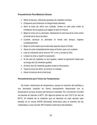 35
Procedimiento Para Medición Directa
 Medir el tanque, utilizando aparatos de medidas remotas.
 Chequear que el tanque no tenga líneas abiertas.
 Abrir la boca de aforo con cuidado. Vuelva la cara para evitar la
inhalación de los gases que salgan al abrir la misma.
 Bajar la cinta con su plomada, deslizando la cara lisa de la cinta sobre
el borde de la boca de aforo.
 Cuando acerque la plomada al fondo del tanque, bajarse
cuidadosamente.
 Bajar la cinta hasta que la plomada apenas toque el fondo.
 Sacar la cinta inmediatamente toque el fondo, pero con cuidado.
 Leer la indicación de la cinta al 1/8” o mm y anotar la cifra.
 Limpiar la cinta y repetir la operación.
 Si las dos (2) medidas no son iguales, repetir la operación hasta que
se tenga dos (2) medidas iguales.
 Al tener dos (2) medidas iguales anote la información.
 Tapar la boca de aforo, al concluir su trabajo.
 Hacer la lectura de la cinta local.
Procedimientos para Tomar las Temperaturas
Se hacen mediciones de temperatura, porque el volumen del petróleo y
sus derivados cambian en forma directamente relacionada con la
temperatura aunque el peso permanezca invariable. Por convención mundial
se expresa el volumen a 60°F. (En algunos países se usa 15.0°C en vez de
60°F). El método de la medición que se describe en esta sección esta
basado en la norma ASTM (Sociedad americana para el examen de los
materiales) y a las normas API (Instituto americano del petróleo).
 