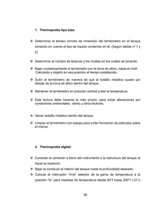 36
1. Thermoprobe tipo taza:
 Determinar el tiempo mínimo de inmersión del termómetro en el tanque
tomando en cuenta el tipo de líquido contenido en él. (Según tablas nº 1 y
2)
 Determinar el número de lecturas y los niveles en los cuales se tomarán.
 Bajar cuidadosamente el termómetro por la boca de aforo, hasta el nivel
Calculado y dejarlo en esa posición el tiempo establecido.
 Subir el termómetro de manera tal que el bolsillo metálico quede por
debajo de la boca de aforo dentro del tanque.
 Mantener el termómetro en posición vertical y leer la temperatura.
 Esta lectura debe hacerse lo más pronto, para evitar alteraciones por
condiciones ambientales, viento u otros factores.
 Vaciar bolsillo metálico dentro del tanque.
 Limpiar el termómetro con estopa para evitar formación de películas sobre
el mismo.
2. Thermoprobe digital:
 Conectar la conexión a tierra del instrumento a la estructura del tanque al
hacer la medición.
 Bajar la sonda en el interior del tanque hasta la profundidad deseada.
 Colocar el interruptor “hi-lo” selector de la gama de temperatura a la
posición “lo” para medidas de temperatura desde 60°f hasta 200°f (-51°c
 