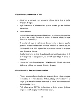 39
Procedimiento para detectar el agua
Aplicar en la plomada y en una parte extensa de la cinta la pasta
detectora de agua
Bajar lentamente la plomada hasta que se perciba que ha detenido
ligeramente.
Tomar la lectura:
Si coincide con la profundidad de referencia, la plomada está tocando
el fondo del tanque. Emplear el método directo de aforación para
determinar el agua libre.
Si es diferente que la profundidad de referencia, se debe a que la
plomada ha descansado sobre residuos del fondo o sobre cualquier
otro objeto que se haya dejado caer; aplicar método directo de aforo
para determinar el agua.
Enrollar lentamente la cinta, después que la plomada haya estado de 5
a 60 segundos en esa posición, de acuerdo con el tipo de crudo o
producto.
Lavar cuidadosamente la plomada con kerosene o gasóleo y la parte
de la cinta cubierta con la pasta detectora de agua.
Procedimiento de transferencia en custodia
• Primero se recibe la nominación de carga donde se indica empresa
compradora la ventana de carga del buque tipo y volumen de crudo a
cargar y las especificaciones detalladas de todas las características
petrofísicas del crudo.
• Pedir a la empresa (PDVSA) el plan de carga de los tanques de tierra
asignado para la carga y transferencia al buque.
 