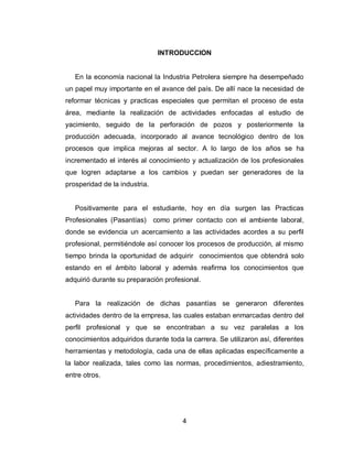 4
INTRODUCCION
En la economía nacional la Industria Petrolera siempre ha desempeñado
un papel muy importante en el avance del país. De allí nace la necesidad de
reformar técnicas y practicas especiales que permitan el proceso de esta
área, mediante la realización de actividades enfocadas al estudio de
yacimiento, seguido de la perforación de pozos y posteriormente la
producción adecuada, incorporado al avance tecnológico dentro de los
procesos que implica mejoras al sector. A lo largo de los años se ha
incrementado el interés al conocimiento y actualización de los profesionales
que logren adaptarse a los cambios y puedan ser generadores de la
prosperidad de la industria.
Positivamente para el estudiante, hoy en día surgen las Practicas
Profesionales (Pasantías) como primer contacto con el ambiente laboral,
donde se evidencia un acercamiento a las actividades acordes a su perfil
profesional, permitiéndole así conocer los procesos de producción, al mismo
tiempo brinda la oportunidad de adquirir conocimientos que obtendrá solo
estando en el ámbito laboral y además reafirma los conocimientos que
adquirió durante su preparación profesional.
Para la realización de dichas pasantías se generaron diferentes
actividades dentro de la empresa, las cuales estaban enmarcadas dentro del
perfil profesional y que se encontraban a su vez paralelas a los
conocimientos adquiridos durante toda la carrera. Se utilizaron así, diferentes
herramientas y metodología, cada una de ellas aplicadas específicamente a
la labor realizada, tales como las normas, procedimientos, adiestramiento,
entre otros.
 
